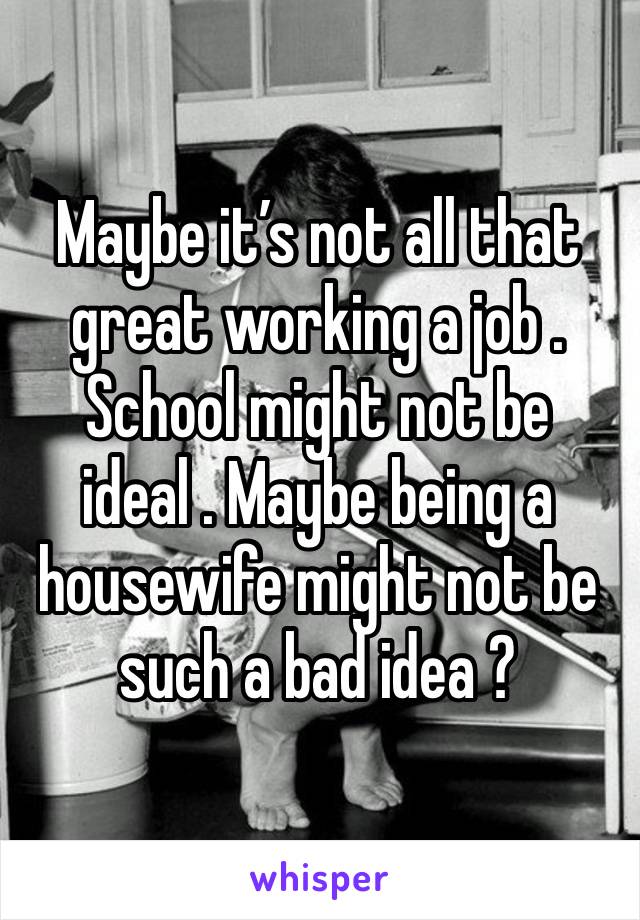 Maybe it’s not all that great working a job . School might not be ideal . Maybe being a housewife might not be such a bad idea ? 