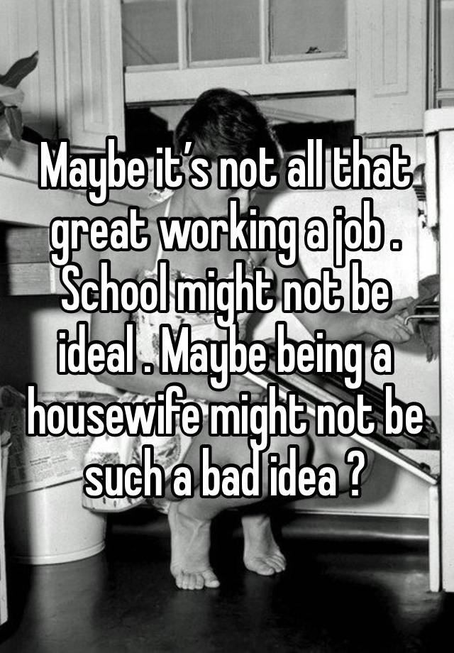 Maybe it’s not all that great working a job . School might not be ideal . Maybe being a housewife might not be such a bad idea ? 