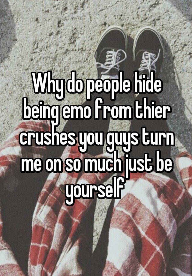 Why do people hide being emo from thier crushes you guys turn me on so much just be yourself 