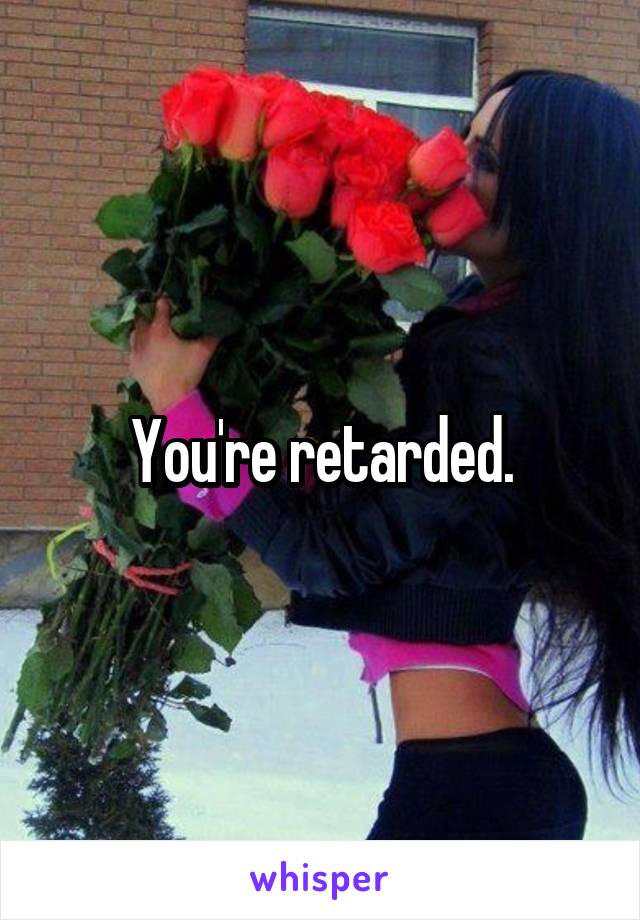 You're retarded.