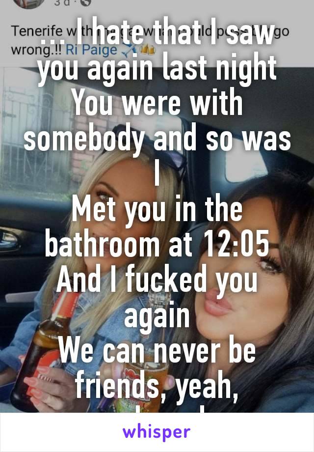 … I hate that I saw you again last night
You were with somebody and so was I
Met you in the bathroom at 12:05
And I fucked you again
We can never be friends, yeah, yeah,yeah.