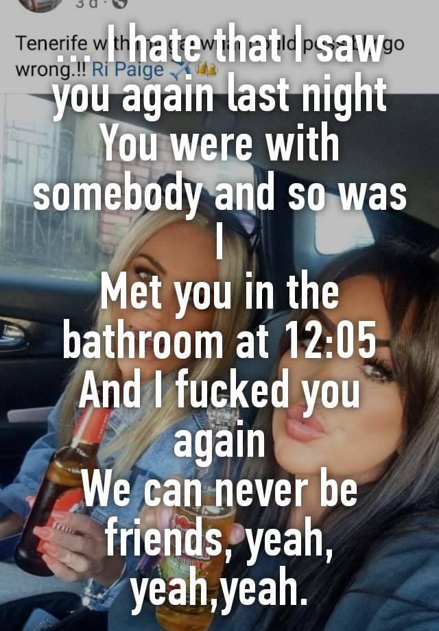 … I hate that I saw you again last night
You were with somebody and so was I
Met you in the bathroom at 12:05
And I fucked you again
We can never be friends, yeah, yeah,yeah.