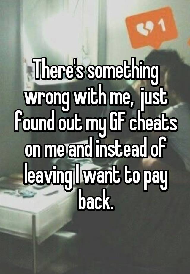 There's something wrong with me,  just found out my GF cheats on me and instead of leaving I want to pay back.