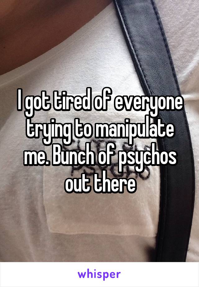 I got tired of everyone trying to manipulate me. Bunch of psychos out there