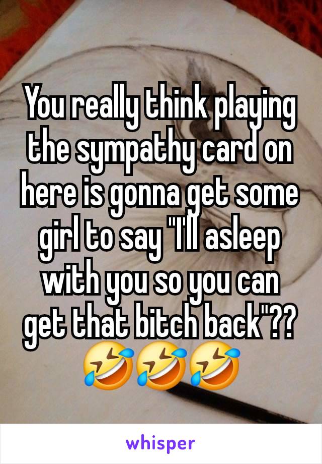 You really think playing the sympathy card on here is gonna get some girl to say "I'll asleep with you so you can get that bitch back"??
🤣🤣🤣