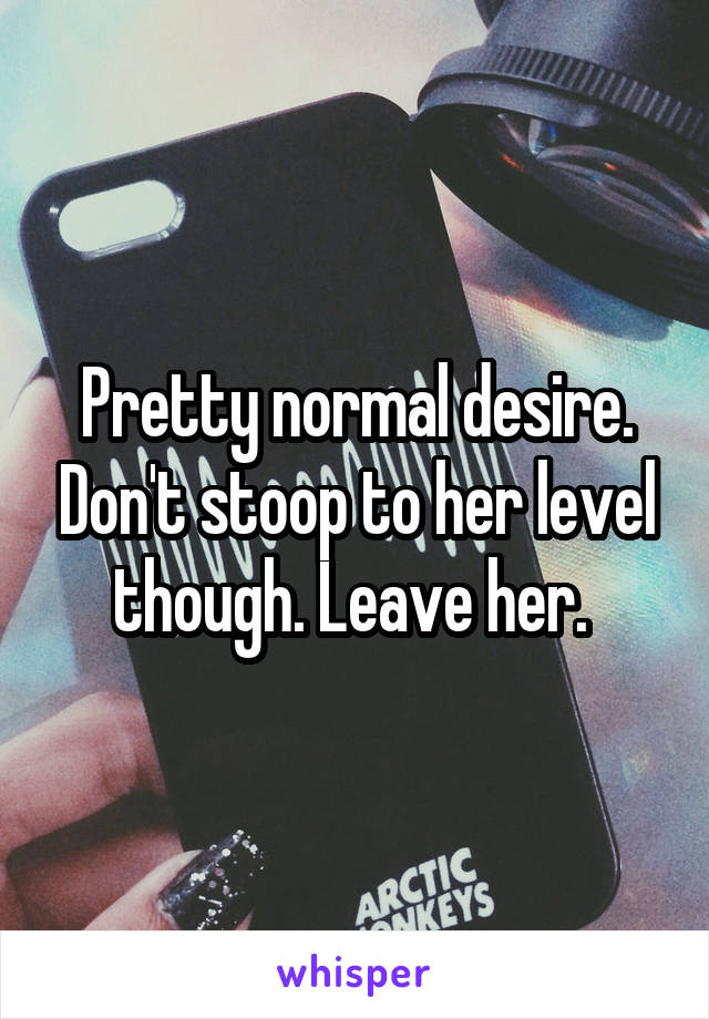 Pretty normal desire. Don't stoop to her level though. Leave her. 