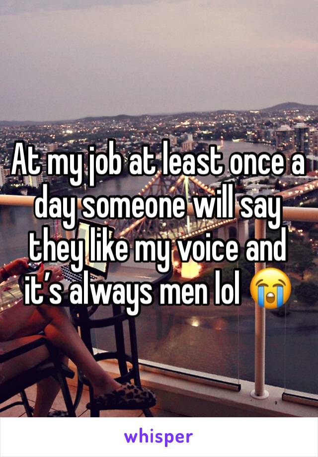 At my job at least once a day someone will say they like my voice and it’s always men lol 😭