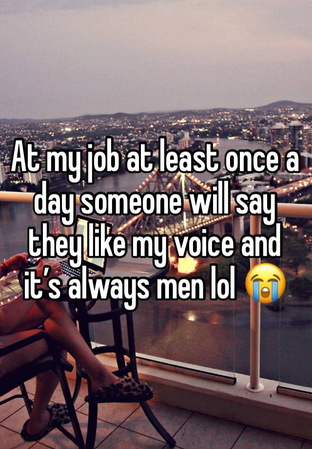 At my job at least once a day someone will say they like my voice and it’s always men lol 😭