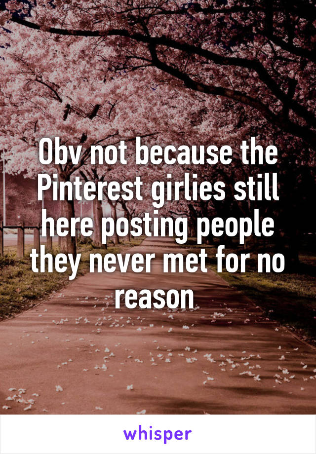 Obv not because the Pinterest girlies still here posting people they never met for no reason 