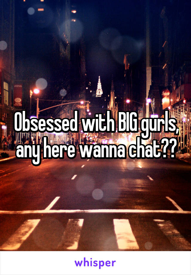 Obsessed with BIG gurls, any here wanna chat??