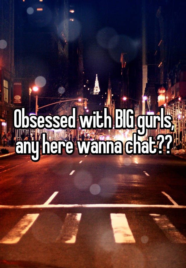 Obsessed with BIG gurls, any here wanna chat??