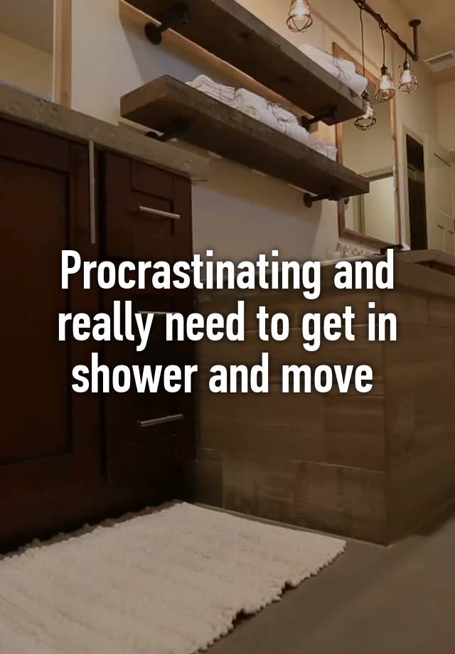 Procrastinating and really need to get in shower and move 