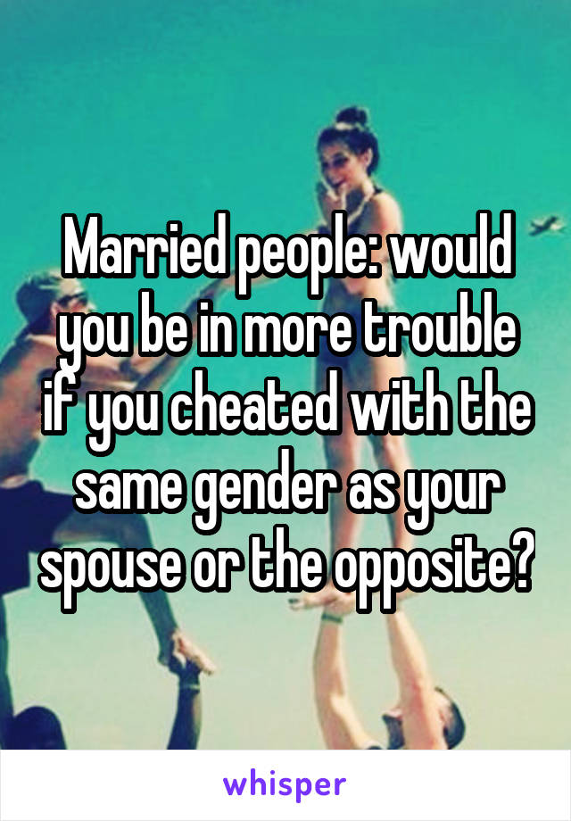 Married people: would you be in more trouble if you cheated with the same gender as your spouse or the opposite?