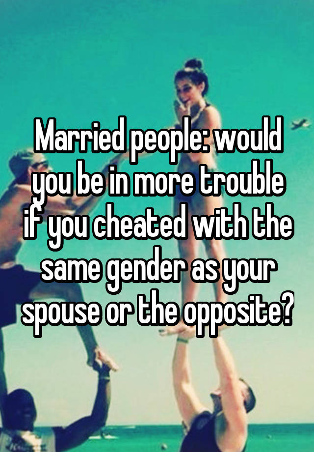 Married people: would you be in more trouble if you cheated with the same gender as your spouse or the opposite?