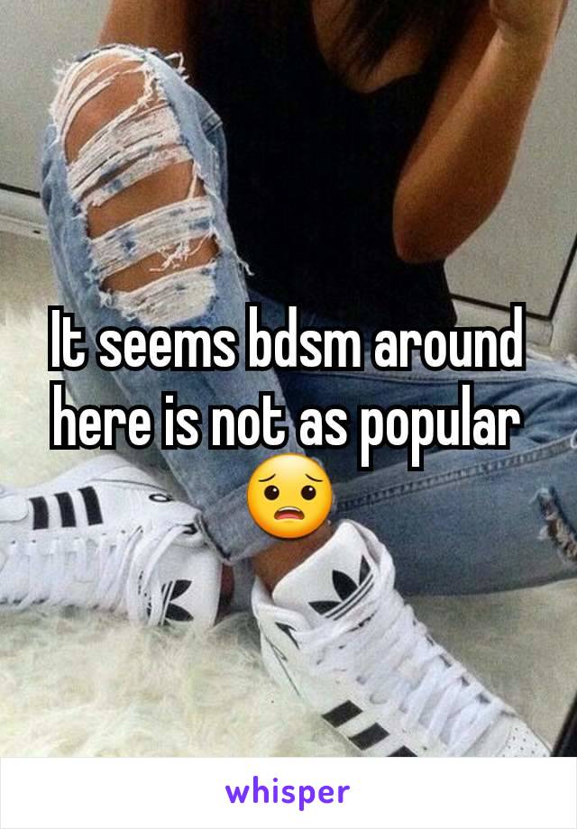 It seems bdsm around here is not as popular 😟