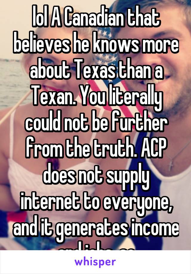 lol A Canadian that believes he knows more about Texas than a Texan. You literally could not be further from the truth. ACP does not supply internet to everyone, and it generates income and jobs, so