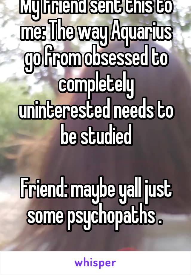 My friend sent this to me: The way Aquarius go from obsessed to completely uninterested needs to be studied

Friend: maybe yall just some psychopaths . 

