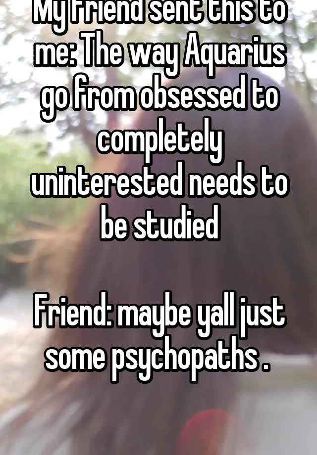 My friend sent this to me: The way Aquarius go from obsessed to completely uninterested needs to be studied

Friend: maybe yall just some psychopaths . 

