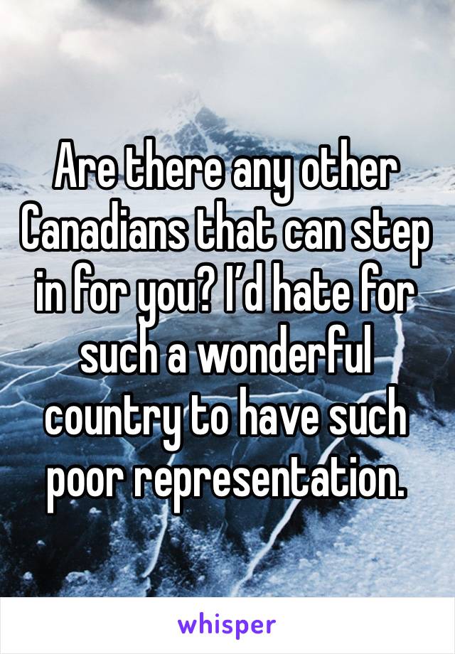 Are there any other Canadians that can step in for you? I’d hate for such a wonderful country to have such poor representation.