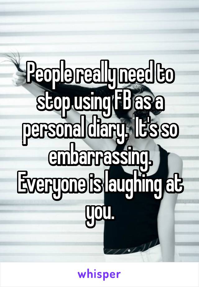 People really need to stop using FB as a personal diary.  It's so embarrassing. Everyone is laughing at you.