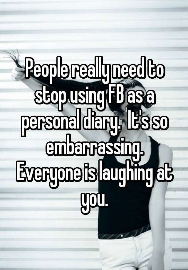 People really need to stop using FB as a personal diary.  It's so embarrassing. Everyone is laughing at you.