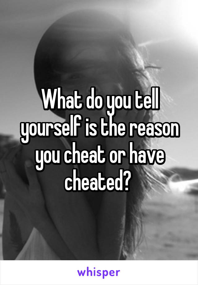 What do you tell yourself is the reason you cheat or have cheated? 