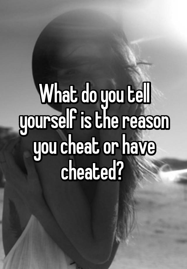 What do you tell yourself is the reason you cheat or have cheated? 