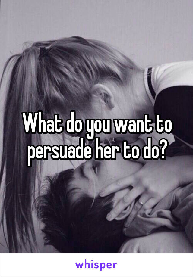 What do you want to persuade her to do?