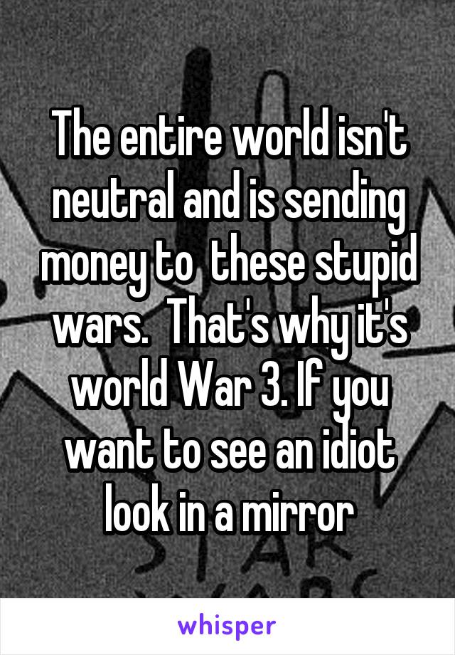 The entire world isn't neutral and is sending money to  these stupid wars.  That's why it's world War 3. If you want to see an idiot look in a mirror