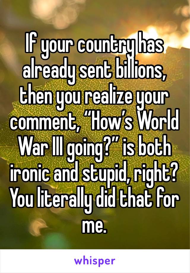 If your country has already sent billions, then you realize your comment, “How’s World War III going?” is both ironic and stupid, right? You literally did that for me.