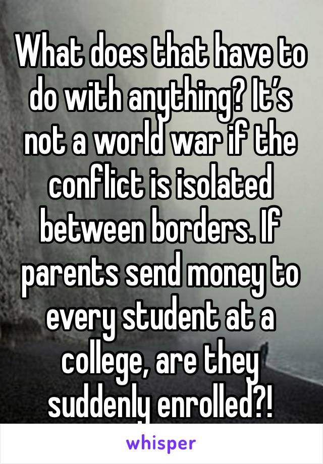 What does that have to do with anything? It’s not a world war if the conflict is isolated between borders. If parents send money to every student at a college, are they suddenly enrolled?!