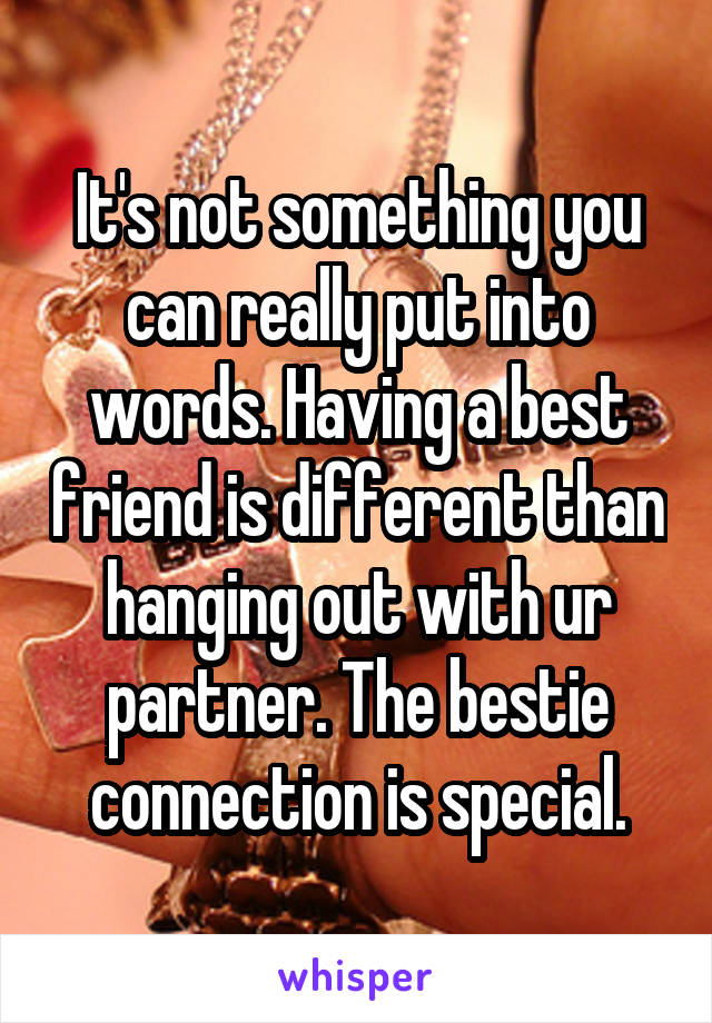 It's not something you can really put into words. Having a best friend is different than hanging out with ur partner. The bestie connection is special.