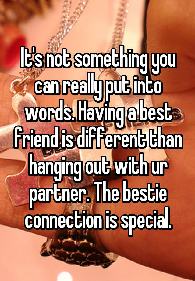 It's not something you can really put into words. Having a best friend is different than hanging out with ur partner. The bestie connection is special.