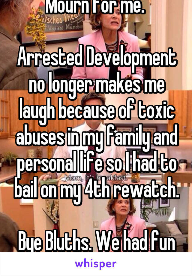 Mourn for me. 

Arrested Development no longer makes me laugh because of toxic abuses in my family and personal life so I had to bail on my 4th rewatch. 
Bye Bluths. We had fun once. 