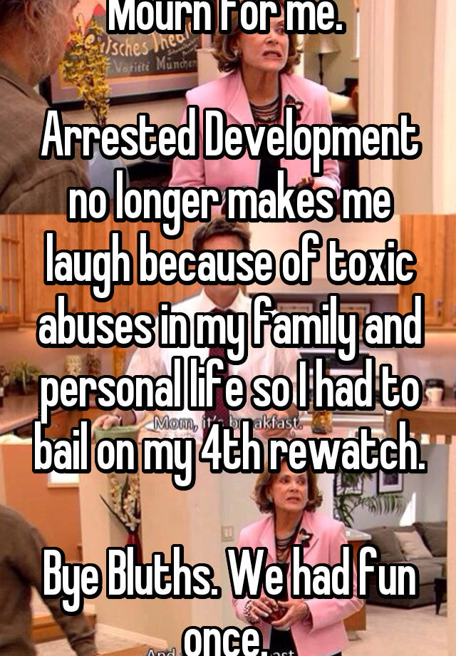 Mourn for me. 

Arrested Development no longer makes me laugh because of toxic abuses in my family and personal life so I had to bail on my 4th rewatch. 
Bye Bluths. We had fun once. 