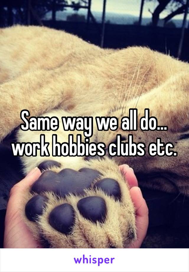 Same way we all do…work hobbies clubs etc.