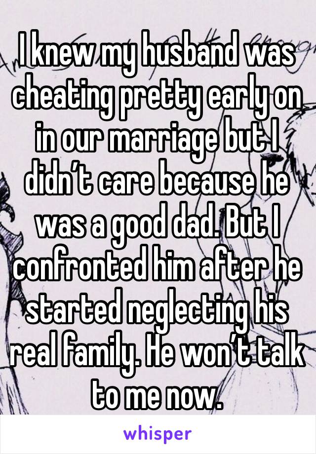 I knew my husband was cheating pretty early on in our marriage but I didn’t care because he was a good dad. But I confronted him after he started neglecting his real family. He won’t talk to me now. 