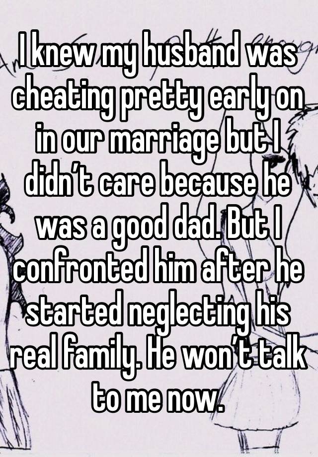 I knew my husband was cheating pretty early on in our marriage but I didn’t care because he was a good dad. But I confronted him after he started neglecting his real family. He won’t talk to me now. 