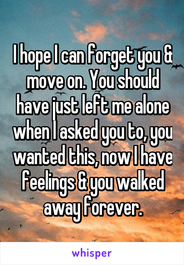 I hope I can forget you & move on. You should have just left me alone when I asked you to, you wanted this, now I have feelings & you walked away forever.