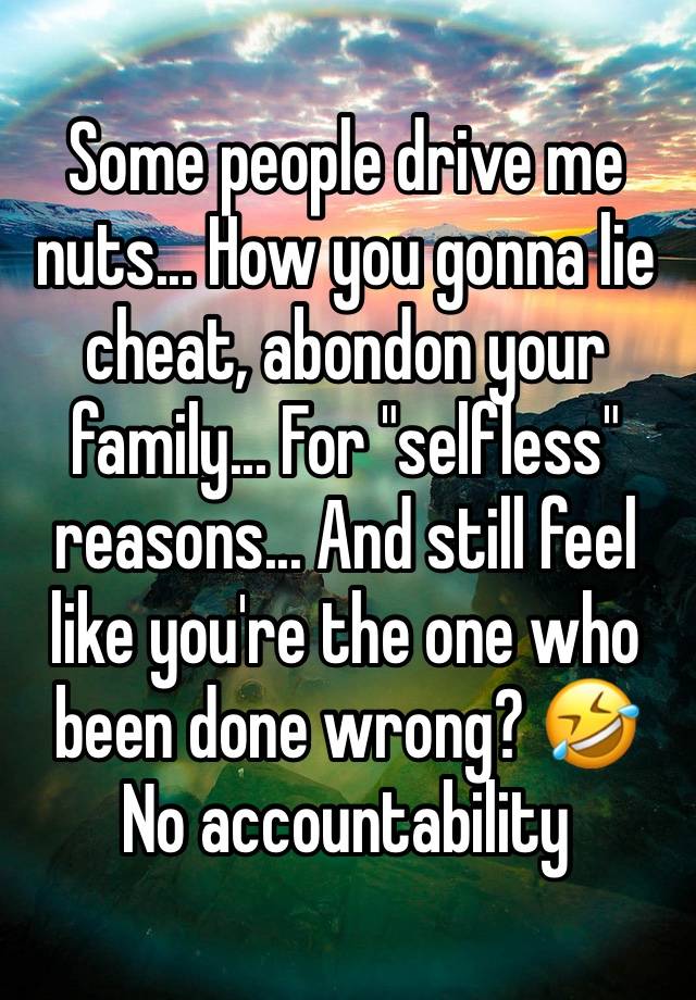 Some people drive me nuts... How you gonna lie cheat, abondon your family... For "selfless" reasons... And still feel like you're the one who been done wrong? 🤣 No accountability