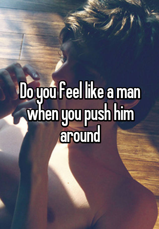 Do you feel like a man when you push him around