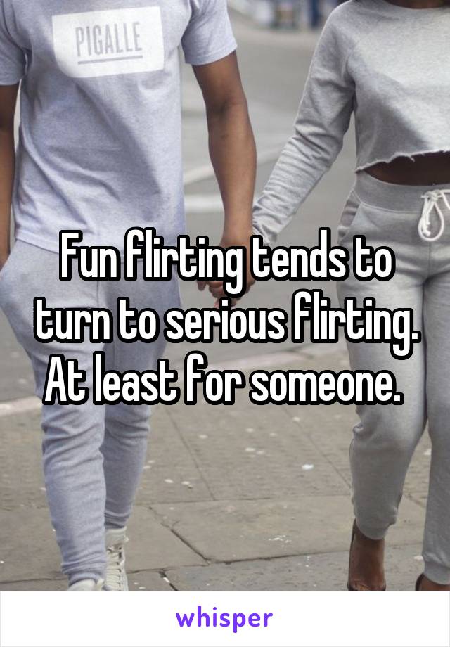 Fun flirting tends to turn to serious flirting. At least for someone. 