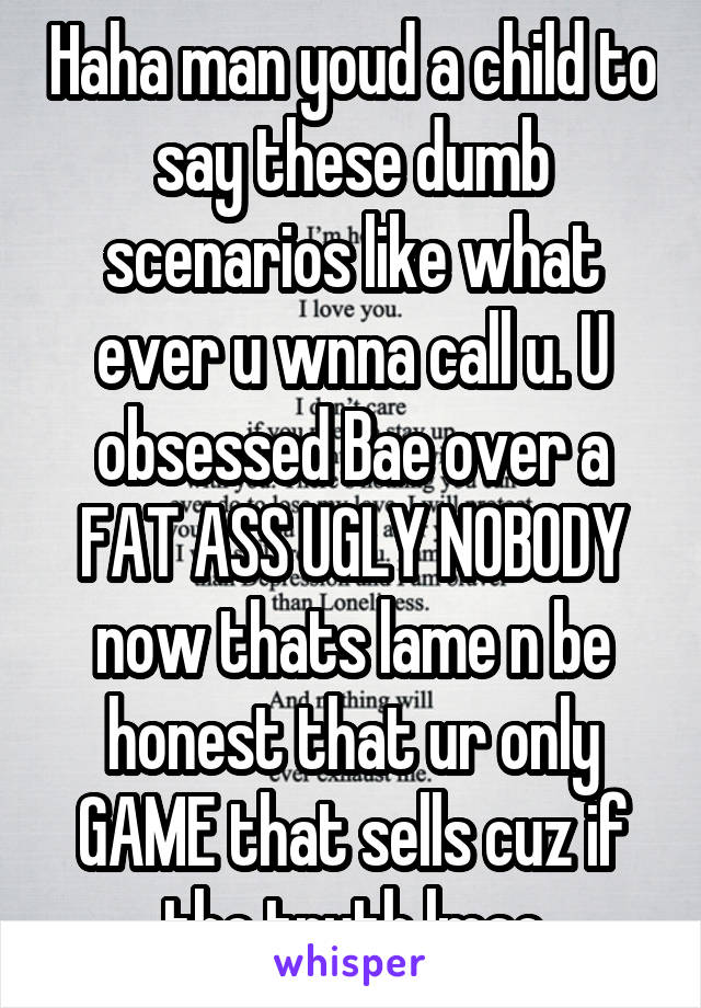 Haha man youd a child to say these dumb scenarios like what ever u wnna call u. U obsessed Bae over a FAT ASS UGLY NOBODY now thats lame n be honest that ur only GAME that sells cuz if the truth lmao