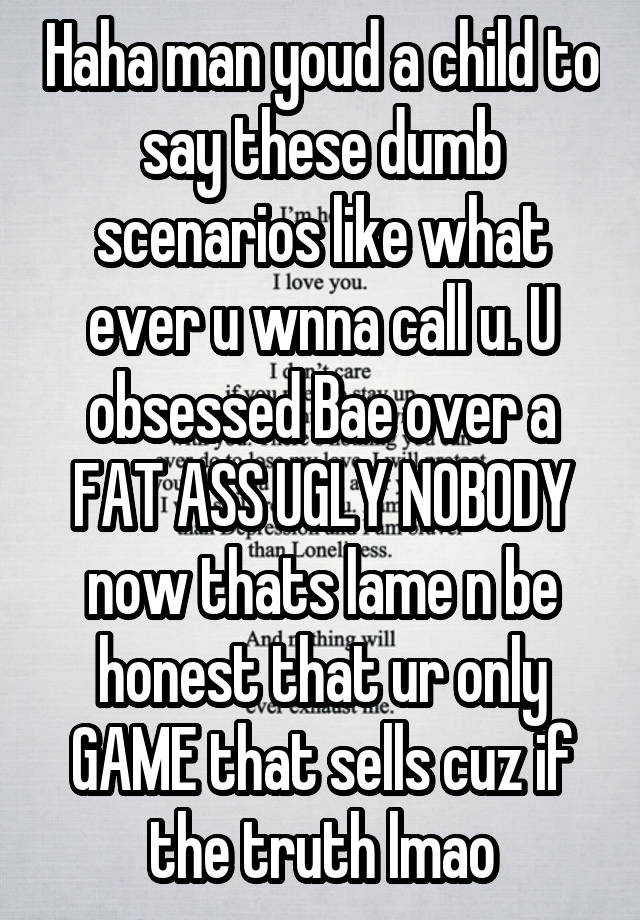 Haha man youd a child to say these dumb scenarios like what ever u wnna call u. U obsessed Bae over a FAT ASS UGLY NOBODY now thats lame n be honest that ur only GAME that sells cuz if the truth lmao