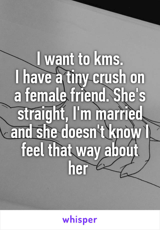 I want to kms.
I have a tiny crush on a female friend. She's straight, I'm married and she doesn't know I feel that way about her 