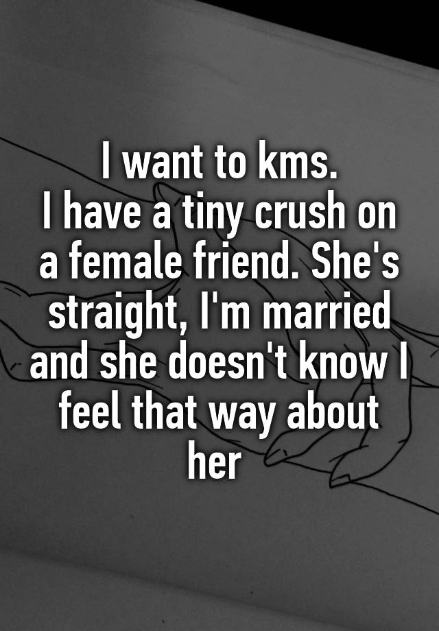 I want to kms.
I have a tiny crush on a female friend. She's straight, I'm married and she doesn't know I feel that way about her 