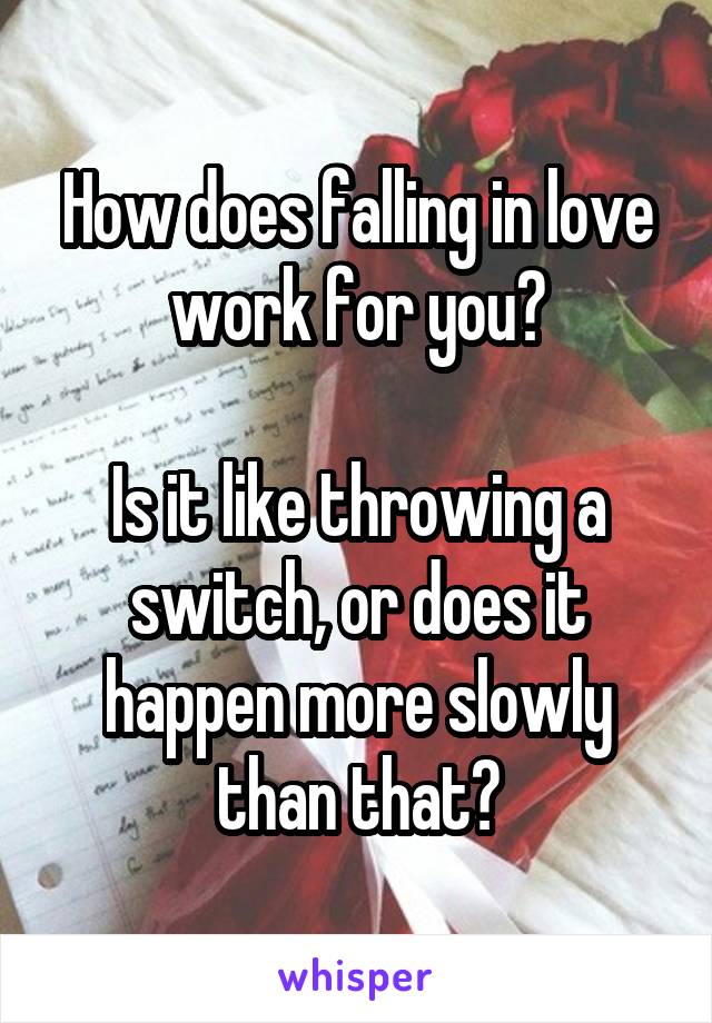 How does falling in love work for you?

Is it like throwing a switch, or does it happen more slowly than that?