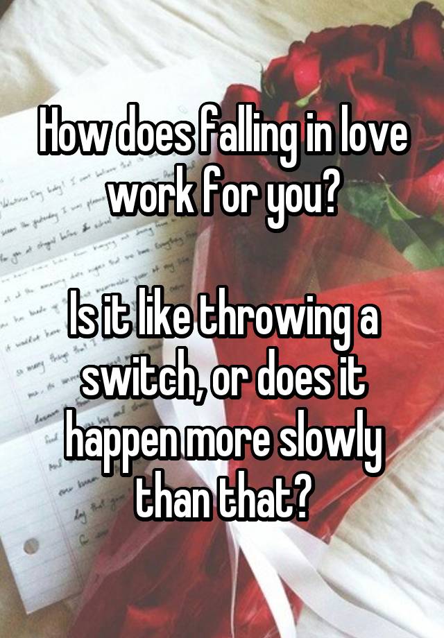 How does falling in love work for you?

Is it like throwing a switch, or does it happen more slowly than that?