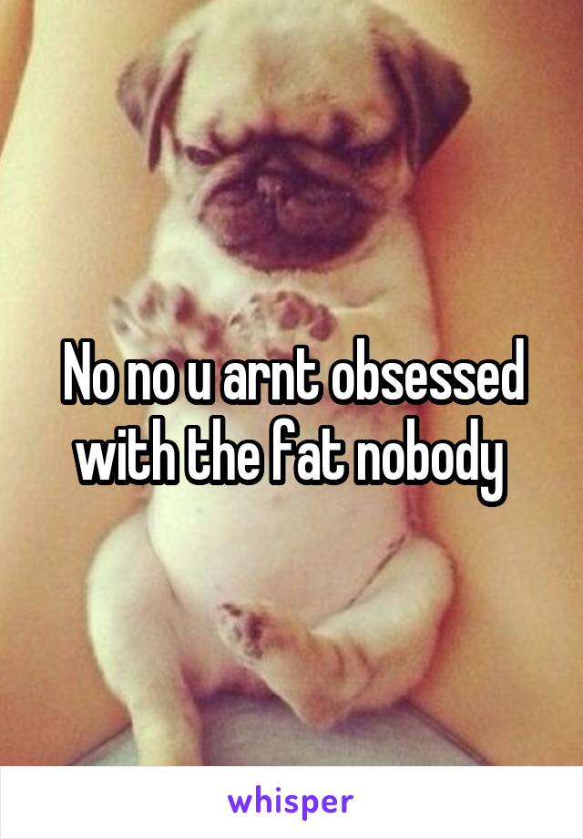 No no u arnt obsessed with the fat nobody 