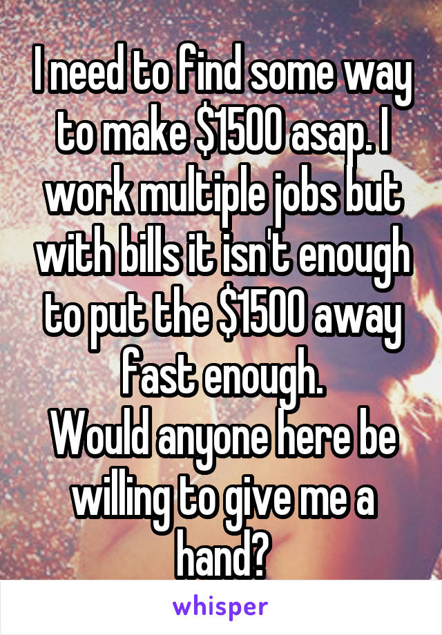 I need to find some way to make $1500 asap. I work multiple jobs but with bills it isn't enough to put the $1500 away fast enough.
Would anyone here be willing to give me a hand?